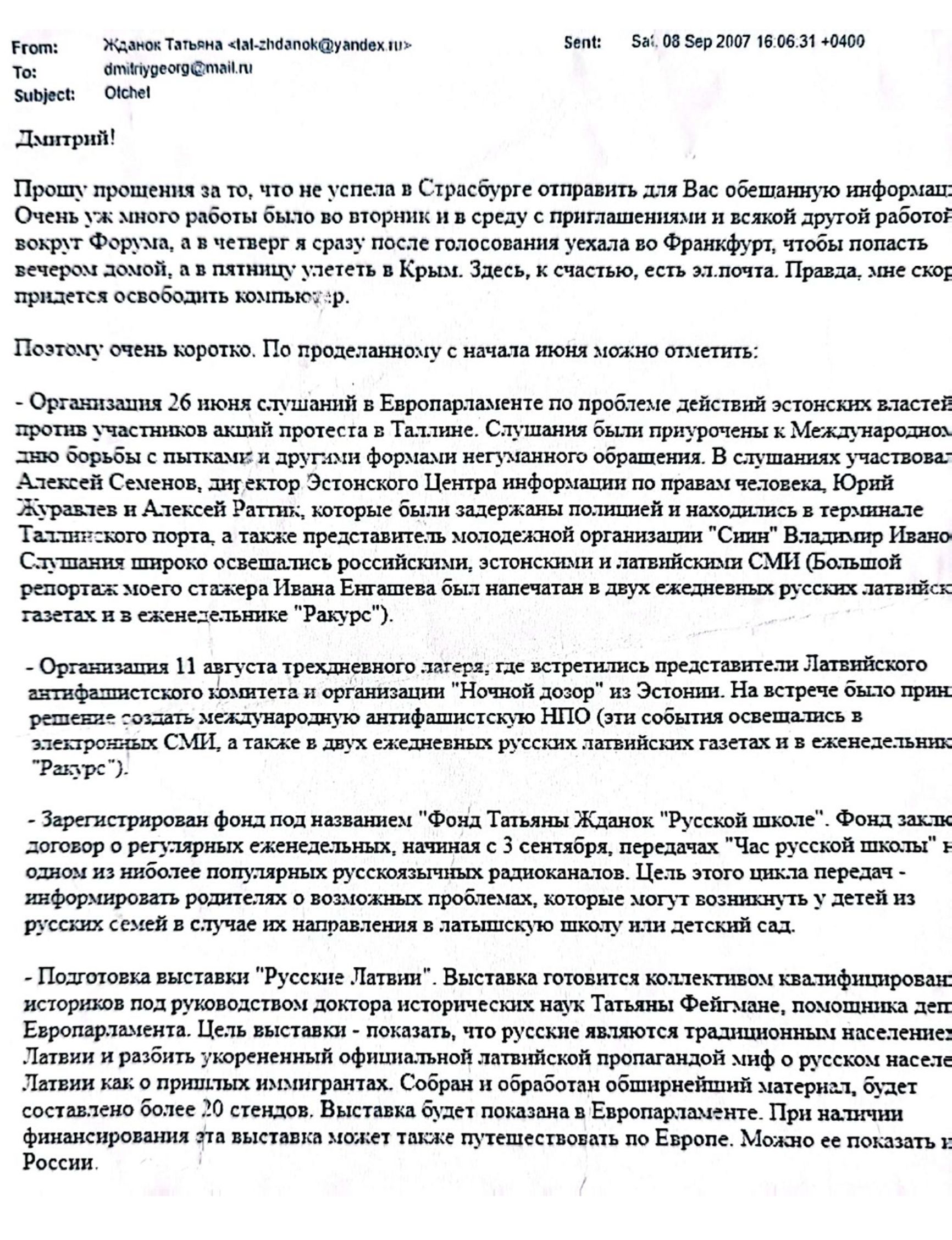 Email from Tatjana Ždanoka to her FSB handler Dmitry Gladey, dated September 8, 2007, in which Ždanoka apologizes she could not send  “the promised information” sooner and  provides a report of all the activities she has been conducting since June 2007. The list includes the organization of a public hearing in the European Parliament about the mistreatment of pro-Russian protesters by the Estonian authorities. 